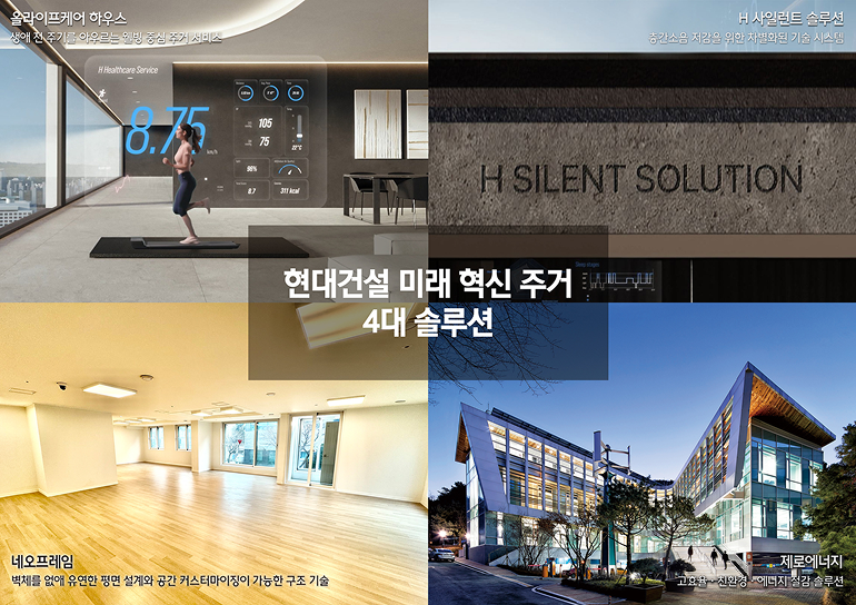 현대건설 미래 혁신 주거 4대 솔루션  <올라이프케어 하우스> 생애 전 주기를 아우르는 웰빙 중심 주거 서비스 <H 사일런트 솔루션> 층간소음 저감을 위한 차별화된 기술 시스템  ■ <네오프레임> 벽체를 없애 유연한 평면 설계와 공간 커스터마이징이 가능한 구조 기술  <제로에너지> 고효율·친환경·에너지 절감 솔루션